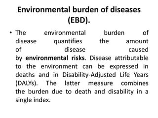 Environmental burden of diseases
(EBD).
• The environmental burden of
disease quantifies the amount
of disease caused
by environmental risks. Disease attributable
to the environment can be expressed in
deaths and in Disability-Adjusted Life Years
(DALYs). The latter measure combines
the burden due to death and disability in a
single index.
 