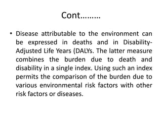 Cont………
• Disease attributable to the environment can
be expressed in deaths and in Disability-
Adjusted Life Years (DALYs. The latter measure
combines the burden due to death and
disability in a single index. Using such an index
permits the comparison of the burden due to
various environmental risk factors with other
risk factors or diseases.
 