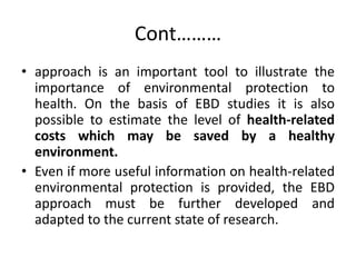 Cont………
• approach is an important tool to illustrate the
importance of environmental protection to
health. On the basis of EBD studies it is also
possible to estimate the level of health-related
costs which may be saved by a healthy
environment.
• Even if more useful information on health-related
environmental protection is provided, the EBD
approach must be further developed and
adapted to the current state of research.
 