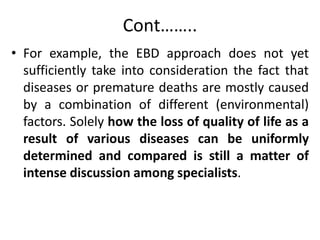 Cont……..
• For example, the EBD approach does not yet
sufficiently take into consideration the fact that
diseases or premature deaths are mostly caused
by a combination of different (environmental)
factors. Solely how the loss of quality of life as a
result of various diseases can be uniformly
determined and compared is still a matter of
intense discussion among specialists.
 
