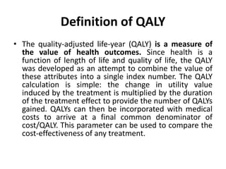 Definition of QALY
• The quality-adjusted life-year (QALY) is a measure of
the value of health outcomes. Since health is a
function of length of life and quality of life, the QALY
was developed as an attempt to combine the value of
these attributes into a single index number. The QALY
calculation is simple: the change in utility value
induced by the treatment is multiplied by the duration
of the treatment effect to provide the number of QALYs
gained. QALYs can then be incorporated with medical
costs to arrive at a final common denominator of
cost/QALY. This parameter can be used to compare the
cost-effectiveness of any treatment.
 