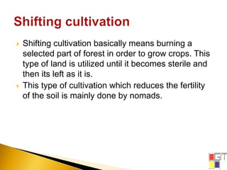  Shifting cultivation basically means burning a
selected part of forest in order to grow crops. This
type of land is utilized until it becomes sterile and
then its left as it is.
 This type of cultivation which reduces the fertility
of the soil is mainly done by nomads.
 