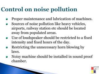 Proper maintenance and lubrication of machines.
Sources of noise pollution like heavy vehicles,
airports, railway station etc should be located
away from populated areas.
Use of loudspeaker should be restricted to a fixed
intensity and fixed hours of the day.
Restricting the unnecessary horn blowing by
laws.
Noisy machine should be installed in sound proof
chamber.
 