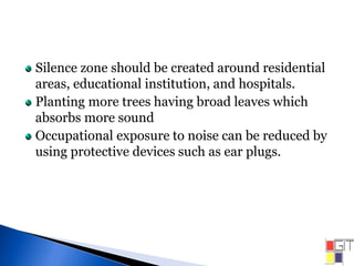 Silence zone should be created around residential
areas, educational institution, and hospitals.
Planting more trees having broad leaves which
absorbs more sound
Occupational exposure to noise can be reduced by
using protective devices such as ear plugs.
 