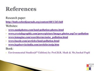 Research paper:
http://bmb.oxfordjournals.org/content/68/1/243.full
Websites:
 www.nunkphotos.com/land-pollution-photos.html
 www.crystalagraphic.com/powerpicture/images.photos.asp?ss=pollution
 www.inmagine.com/searchterms/noise_pollution.html
 www.buzzle.com/arcticles/land-pollution.html
 www.legalserviceindia.com/arcticles/noip.htm
Book:
 Environmental Studies(6th Edition) by Prof.B.R. Shah & Ms.Snehal Popli
 