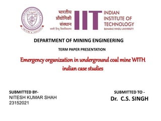 TERM PAPER PRESENTATION
Emergency organization in underground coal mine WITH
indian case studies
SUBMITTED BY-
NITESH KUMAR SHAH
23152021
SUBMITTED TO -
Dr. C.S. SINGH
DEPARTMENT OF MINING ENGINEERING
 