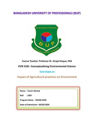 Course Teacher: Professor Dr. Sirajul Hoque, PhD
EVN 5101- Conceptualizing Environmental Science
Term Paper on
Impact of Agricultural practices on Environment
Name : Tanvir Ahmed
Roll : 1007
Program Name : MESM-2020
Date of Submission : 04/05/2020
 