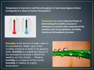 Temperature is how hot or cold the atmosphere is, how many degrees Celsius
(centigrade) it is above or below freezing (0°C).
Temperature is a very important factor in
determining the weather, because it
influences or controls other elements of the
weather, such as precipitation, humidity,
clouds and atmospheric pressure.
Humidity is the amount of water vapor in
the atmosphere. Water vapor is the
invisible presence of water in its gaseous
state. Humidity is a significant aspect of
the atmosphere because it affects the
weather and the climate. ... Relative
humidity is a measure of the current
humidity in relation to a given
temperature.
 