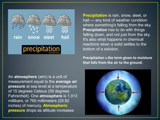 Precipitation is rain, snow, sleet, or
hail — any kind of weather condition
where something's falling from the sky.
Precipitation has to do with things
falling down, and not just from the sky.
It's also what happens in chemical
reactions when a solid settles to the
bottom of a solution.
Precipitation is the term given to moisture
that falls from the air to the ground.
An atmosphere (atm) is a unit of
measurement equal to the average air
pressure at sea level at a temperature
of 15 degrees Celsius (59 degrees
Fahrenheit). One atmosphere is 1,013
millibars, or 760 millimeters (29.92
inches) of mercury. Atmospheric
pressure drops as altitude increases
 