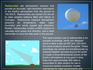 Radiosondes are atmospheric sensors that
provide an accurate, high-resolution description
of the Earth's atmosphere from the ground to
100,000 ft. Radiosondes are carried into the air
by latex weather balloons filled with helium or
hydrogen. Radiosonde measure atmospheric
pressure, air temperature, water vapor
(humidity) and winds (speed and direction).
Modern radiosondes contain a GPS receiver to
calculate wind speed and direction, and a radio
transmitter to send the data back to the ground.
The most common use of radiosondes is for
synoptic soundings, which are released
once or twice a day (at 00Z and 12Z) from
the same locations around the globe. These
soundings are carried out simultaneously by
national weather services around the world
to create a three-dimensional picture of the
Earth's atmosphere at one point in time.
Data from approximately 600 sites is
transmitted to data centers for use in
numerical weather prediction models
maintained by major governments and
 