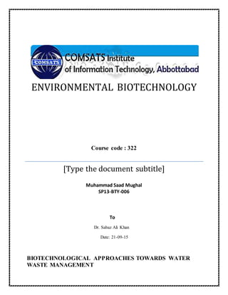ENVIRONMENTAL BIOTECHNOLOGY
Course code : 322
[Type the document subtitle]
Muhammad Saad Mughal
SP13-BTY-006
To
Dr. Sabaz Ali Khan
Date: 21-09-15
BIOTECHNOLOGICAL APPROACHES TOWARDS WATER
WASTE MANAGEMENT
 