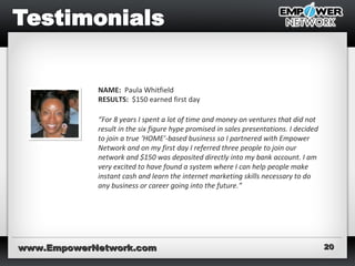 www.EmpowerNetwork.comwww.EmpowerNetwork.com 2020
NAME: Paula Whitfield
RESULTS: $150 earned first day
“For 8 years I spent a lot of time and money on ventures that did not
result in the six figure hype promised in sales presentations. I decided
to join a true ‘HOME’-based business so I partnered with Empower
Network and on my first day I referred three people to join our
network and $150 was deposited directly into my bank account. I am
very excited to have found a system where I can help people make
instant cash and learn the internet marketing skills necessary to do
any business or career going into the future.”
 