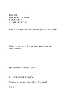 ENV 101
Final Project Guidance
Draft Scaffold
A. INTRODUCTION
Why is this topic/question one that you wanted to ask?
Why is it important that we learn more about this
topic/question?
My research question(s) is/are…
B. LITERATURE REVIEW:
What do we already know about this topic?
Topic 1:
 