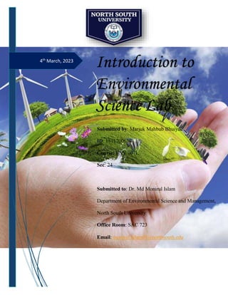 4th
March, 2023
Introduction to
Environmental
Science Lab
Submitted by: Marjuk Mahbub Bhuiyan
ID: 1811700630
Course: ENV 107L
Sec: 24
Submitted to: Dr. Md Monirul Islam
Department of Environmental Science and Management,
North South University
Office Room: SAC 723
Email: monirul.islam01@northsouth.edu
 