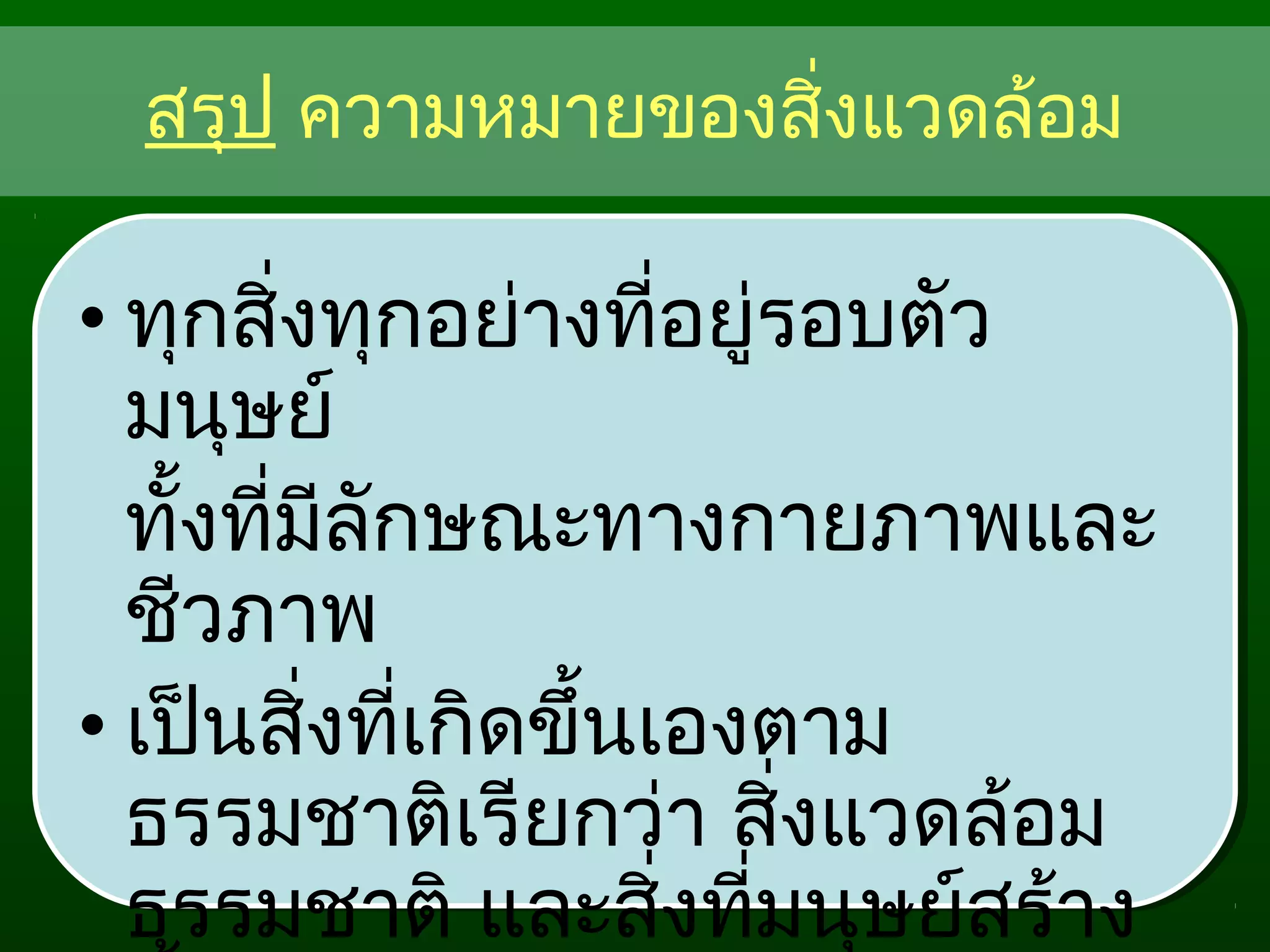 สรุป ความหมายของสิ่งแวดล้อม
• ทุกสิ่งทุกอย่างที่อยู่รอบตัว
มนุษย์
ทั้งที่มีลักษณะทางกายภาพและ
ชีวภาพ
• เป็นสิ่งที่เกิดขึ้นเองตาม
ธรรมชาติเรียกว่า สิ่งแวดล้อม
ธรรมชาติ และสิ่งที่มนุษย์สร้าง
 