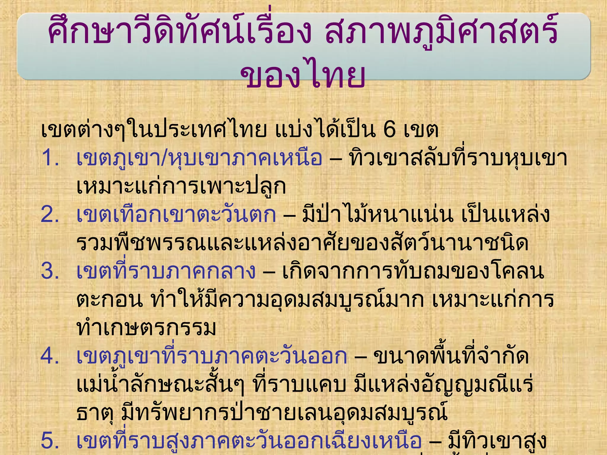 ศึกษาวีดิทัศน์เรื่อง สภาพภูมิศาสตร์
ของไทย
เขตต่างๆในประเทศไทย แบ่งได้เป็น 6 เขต
1. เขตภูเขา/หุบเขาภาคเหนือ – ทิวเขาสลับที่ราบหุบเขา
เหมาะแก่การเพาะปลูก
2. เขตเทือกเขาตะวันตก – มีป่าไม้หนาแน่น เป็นแหล่ง
รวมพืชพรรณและแหล่งอาศัยของสัตว์นานาชนิด
3. เขตที่ราบภาคกลาง – เกิดจากการทับถมของโคลน
ตะกอน ทำาให้มีความอุดมสมบูรณ์มาก เหมาะแก่การ
ทำาเกษตรกรรม
4. เขตภูเขาที่ราบภาคตะวันออก – ขนาดพื้นที่จำากัด
แม่นำ้าลักษณะสั้นๆ ที่ราบแคบ มีแหล่งอัญญมณีแร่
ธาตุ มีทรัพยากรป่าชายเลนอุดมสมบูรณ์
5. เขตที่ราบสูงภาคตะวันออกเฉียงเหนือ – มีทิวเขาสูง
 