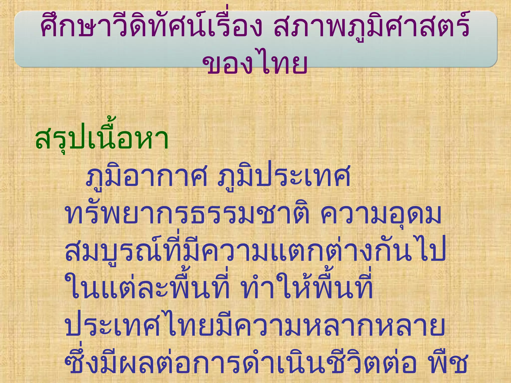 ศึกษาวีดิทัศน์เรื่อง สภาพภูมิศาสตร์
ของไทย
สรุปเนื้อหา
ภูมิอากาศ ภูมิประเทศ
ทรัพยากรธรรมชาติ ความอุดม
สมบูรณ์ที่มีความแตกต่างกันไป
ในแต่ละพื้นที่ ทำาให้พื้นที่
ประเทศไทยมีความหลากหลาย
ซึ่งมีผลต่อการดำาเนินชีวิตต่อ พืช
 