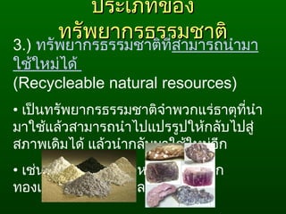 ประเภทของประเภทของ
ทรัพยากรธรรมชาติทรัพยากรธรรมชาติ
3.) ทรัพยากรธรรมชาติที่สามารถนำามา
ใช้ใหม่ได้
(Recycleable natural resources)
• เป็นทรัพยากรธรรมชาติจำาพวกแร่ธาตุที่นำา
มาใช้แล้วสามารถนำาไปแปรรูปให้กลับไปสู่
สภาพเดิมได้ แล้วนำากลับมาใช้ใหม่อีก
• เช่น แร่โลหะ แร่อโลหะ ได้แก่ เหล็ก
ทองแดง อะลูมิเนียม ฯลฯ
 