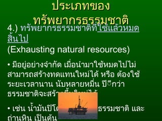 ประเภทของประเภทของ
ทรัพยากรธรรมชาติทรัพยากรธรรมชาติ
4.) ทรัพยากรธรรมชาติที่ใช้แล้วหมด
สิ้นไป
(Exhausting natural resources) 
• มีอยู่อย่างจำากัด เมื่อนำามาใช้หมดไปไม่
สามารถสร้างทดแทนใหม่ได้ หรือ ต้องใช้
ระยะเวลานาน นับหลายหมื่น ปีีีกว่า
ธรรมชาติจะสร้างขึ้นใหม่ได้
• เช่น นำ้ามันปิโตรเลียม ก๊าซธรรมชาติ และ
ถ่านหิน เป็นต้น
 