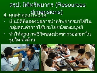 4. คุณค่าคุณภาพชีวิต
• เป็นมิติที่แสดงผลการนำาทรัพยากรมาใช้ใน
กลุ่มคุณค่าการใช้ประโยชน์ของมนุษย์
• ทำาให้คุณภาพชีวิตของประชากรออกมาใน
รูปใด ทั้งด้าน
สุขภาพอนามัย สภาพสังคม การศึกษา
สรุปสรุป:: มิติทรัพยากรมิติทรัพยากร ((ResourcesResources
dimensions)dimensions)
 