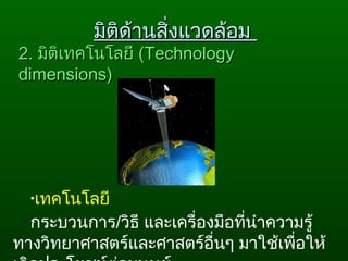 2.2. มิติเทคโนโลยีมิติเทคโนโลยี ((TechnologyTechnology
dimensions)dimensions)
•เทคโนโลยี
กระบวนการ/วิธี และเครื่องมือที่นำาความรู้
ทางวิทยาศาสตร์และศาสตร์อื่นๆ มาใช้เพื่อให้
มิติด้านสิ่งแวดล้อมมิติด้านสิ่งแวดล้อม
 
