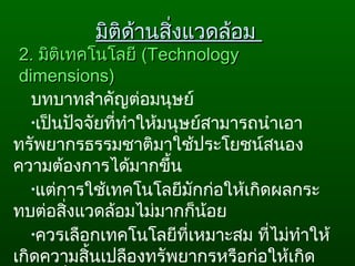 2.2. มิติเทคโนโลยีมิติเทคโนโลยี ((TechnologyTechnology
dimensions)dimensions)
บทบาทสำาคัญต่อมนุษย์
•เป็นปัจจัยที่ทำาให้มนุษย์สามารถนำาเอา
ทรัพยากรธรรมชาติมาใช้ประโยชน์สนอง
ความต้องการได้มากขึ้น
•แต่การใช้เทคโนโลยีมักก่อให้เกิดผลกระ
ทบต่อสิ่งแวดล้อมไม่มากก็น้อย
•ควรเลือกเทคโนโลยีที่เหมาะสม ที่ไม่ทำาให้
เกิดความสิ้นเปลืองทรัพยากรหรือก่อให้เกิด
มิติด้านสิ่งแวดล้อมมิติด้านสิ่งแวดล้อม
 