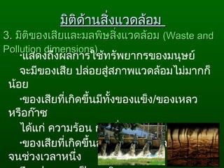 3.3. มิติของเสียและมลพิษสิ่งแวดล้อมมิติของเสียและมลพิษสิ่งแวดล้อม ((Waste andWaste and
Pollution dimensions)Pollution dimensions)
•แสดงถึงผลการใช้ทรัพยากรของมนุษย์
จะมีของเสีย ปล่อยสู่สภาพแวดล้อมไม่มากก็
น้อย
•ของเสียที่เกิดขึ้นมีทั้งของแข็ง/ของเหลว
หรือก๊าซ
ได้แก่ ความร้อน การสั่นสะเทือน เสียง
•ของเสียที่เกิดขึ้นอาจจะไม่เกิดมลพิษทันที
จนช่วงเวลาหนึ่ง
มิติด้านสิ่งแวดล้อมมิติด้านสิ่งแวดล้อม
 