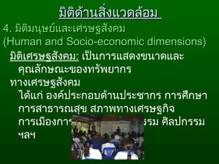 มิติเศรษฐสังคม: เป็นการแสดงขนาดและ
คุณลักษณะของทรัพยากร
ทางเศรษฐสังคม
ได้แก่ องค์ประกอบด้านประชากร การศึกษา
การสาธารณสุข สภาพทางเศรษฐกิจ
การเมืองการปกครอง วัฒนธรรม ศิลปกรรม
ฯลฯ
4.4. มิติมนุษย์และเศรษฐสังคมมิติมนุษย์และเศรษฐสังคม
((Human and Socio-economic dimensions)Human and Socio-economic dimensions)
มิติด้านสิ่งแวดล้อมมิติด้านสิ่งแวดล้อม
 