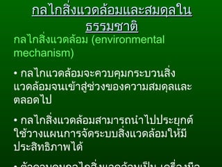 กลไกสิ่งแวดล้อมและสมดุลในกลไกสิ่งแวดล้อมและสมดุลใน
ธรรมชาติธรรมชาติ
กลไกสิ่งแวดล้อม (environmental
mechanism)
• กลไกแวดล้อมจะควบคุมกระบวนสิ่ง
แวดล้อมจนเข้าสู่ช่วงของความสมดุลและ
ตลอดไป
• กลไกสิ่งแวดล้อมสามารถนำาไปประยุกต์
ใช้วางแผนการจัดระบบสิ่งแวดล้อมให้มี
ประสิทธิภาพได้
 