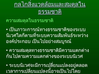 กลไกสิ่งแวดล้อมและสมดุลในกลไกสิ่งแวดล้อมและสมดุลใน
ธรรมชาติธรรมชาติ
ความสมดุลในธรรมชาติ
• เป็นภาวะการณ์ทางธรรมชาติของระบบ
นิเวศใดก็ตามที่ระบบความสัมพันธ์ระหว่าง
องค์ประกอบ เป็นไปอย่างสมบูรณ์  
• ความสมดุลทางธรรมชาติมีความแตกต่าง
กันไปตามความแตกต่างของระบบนิเวศ  
• ระบบนิเวศจะมีการเปลี่ยนแปลงอยู่ตลอด
เวลาการเปลี่ยนแปลงนี้อาจเป็นไปโดย
 