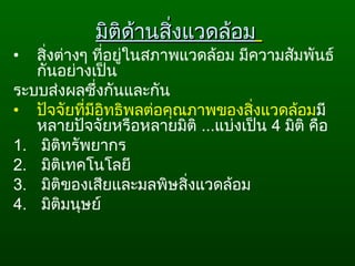 มิติด้านสิ่งแวดล้อมมิติด้านสิ่งแวดล้อม
• สิ่งต่างๆ ที่อยู่ในสภาพแวดล้อม มีความสัมพันธ์
กันอย่างเป็น
ระบบส่งผลซึ่งกันและกัน
• ปัจจัยที่มีอิทธิพลต่อคุณภาพของสิ่งแวดล้อมมี
หลายปัจจัยหรือหลายมิติ ...แบ่งเป็น 4 มิติ คือ
1. มิติทรัพยากร
2. มิติเทคโนโลยี
3. มิติของเสียและมลพิษสิ่งแวดล้อม
4. มิติมนุษย์
 