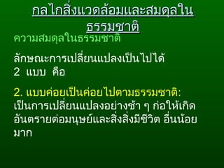 กลไกสิ่งแวดล้อมและสมดุลในกลไกสิ่งแวดล้อมและสมดุลใน
ธรรมชาติธรรมชาติ
ความสมดุลในธรรมชาติ
ลักษณะการเปลี่ยนแปลงเป็นไปได้ 
2  แบบ  คือ  
2. แบบค่อยเป็นค่อยไปตามธรรมชาติ:  
เป็นการเปลี่ยนแปลงอย่างช้า ๆ ก่อให้เกิด
อันตรายต่อมนุษย์และสิ่งสิ่งมีชีวิต อื่นน้อย
มาก  
 