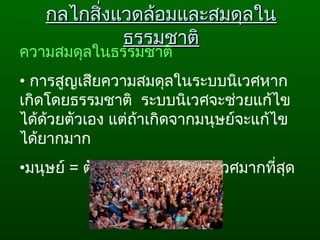 กลไกสิ่งแวดล้อมและสมดุลในกลไกสิ่งแวดล้อมและสมดุลใน
ธรรมชาติธรรมชาติ
ความสมดุลในธรรมชาติ
• การสูญเสียความสมดุลในระบบนิเวศหาก
เกิดโดยธรรมชาติ  ระบบนิเวศจะช่วยแก้ไข
ได้ด้วยตัวเอง แต่ถ้าเกิดจากมนุษย์จะแก้ไข
ได้ยากมาก  
•มนุษย์ = ตัวการทำาลายระบบนิเวศมากที่สุด
 
