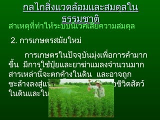กลไกสิ่งแวดล้อมและสมดุลในกลไกสิ่งแวดล้อมและสมดุลใน
ธรรมชาติธรรมชาติ
สาเหตุที่ทำาให้ระบบนิเวศเสียความสมดุล
 2. การเกษตรสมัยใหม่ 
การเกษตรในปัจจุบันมุ่งเพื่อการค้ามาก
ขึ้น  มีการใช้ปุ๋ยและยาฆ่าแมลงจำานวนมาก
สารเหล่านี้จะตกค้างในดิน  และอาจถูก
ชะล้างลงสู่แหล่งนำ้า  ทำาให้มีผลต่อชีวิตสัตว์
ในดินและในนำ้า
 
