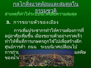 กลไกสิ่งแวดล้อมและสมดุลในกลไกสิ่งแวดล้อมและสมดุลใน
ธรรมชาติธรรมชาติ
สาเหตุที่ทำาให้ระบบนิเวศเสียความสมดุล
 3.  การขยายตัวของเมือง 
การเพิ่มประชากรทำาให้ความต้องการที่
อยู่อาศัยเพิ่มขึ้น เมืองขยายตัวอย่างรวดเร็ว 
ทำาให้พื้นที่การเกษตรถูกใช้ไปเพื่อสร้างตึก 
ศูนย์การค้า  ถนน   ระบบนิเวศเปลี่ยนไป 
การถ่ายเทของเสียจากเมือง  ก่อให้เกิดมลพิษ
ของนำ้าและอากาศ
 