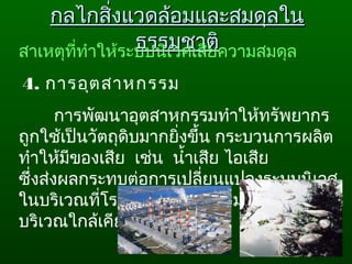 กลไกสิ่งแวดล้อมและสมดุลในกลไกสิ่งแวดล้อมและสมดุลใน
ธรรมชาติธรรมชาติสาเหตุที่ทำาให้ระบบนิเวศเสียความสมดุล
 4. การอุตสาหกรรม 
การพัฒนาอุตสาหกรรมทำาให้ทรัพยากร
ถูกใช้เป็นวัตถุดิบมากยิ่งขึ้น กระบวนการผลิต
ทำาให้มีของเสีย  เช่น  นำ้าเสีย ไอเสีย 
ซึ่งส่งผลกระทบต่อการเปลี่ยนแปลงระบบนิเวศ
ในบริเวณที่โรงงานอุตสาหกรรม ตั้งอยู่และ
บริเวณใกล้เคียง
 