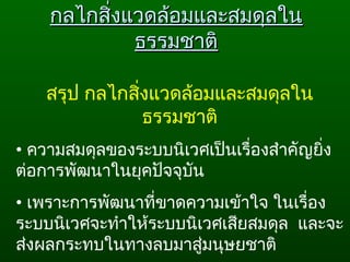 กลไกสิ่งแวดล้อมและสมดุลในกลไกสิ่งแวดล้อมและสมดุลใน
ธรรมชาติธรรมชาติ
สรุป กลไกสิ่งแวดล้อมและสมดุลใน
ธรรมชาติ
• ความสมดุลของระบบนิเวศเป็นเรื่องสำาคัญยิ่ง
ต่อการพัฒนาในยุคปัจจุบัน
• เพราะการพัฒนาที่ขาดความเข้าใจ ในเรื่อง
ระบบนิเวศจะทำาให้ระบบนิเวศเสียสมดุล  และจะ
ส่งผลกระทบในทางลบมาสู่มนุษยชาติ
 