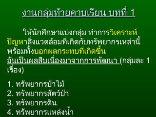 ให้นักศึกษาแบ่งกลุ่ม ทำาการวิเคราะห์
ปัญหาสิ่งแวดล้อมที่เกิดกับทรัพยากรเหล่านี้
พร้อมทั้งบอกผลกระทบที่เกิดขึ้น
อันเป็นผลสืบเนื่องมาจากการพัฒนา (กลุ่มละ 1
เรื่อง)
1. ทรัพยากรป่าไม้
2. ทรัพยากรสัตว์ป่า
3. ทรัพยากรดิน
4. ทรัพยากรแหล่งนำ้า
งานกลุ่มท้ายคาบเรียน บทที่งานกลุ่มท้ายคาบเรียน บทที่ 11
 