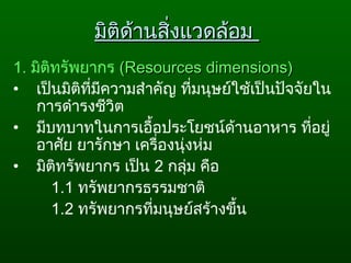 มิติด้านสิ่งแวดล้อมมิติด้านสิ่งแวดล้อม
1. มิติทรัพยากร ((Resources dimensions)Resources dimensions)
• เป็นมิติที่มีความสำาคัญ ที่มนุษย์ใช้เป็นปัจจัยใน
การดำารงชีวิต
• มีบทบาทในการเอื้อประโยชน์ด้านอาหาร ที่อยู่
อาศัย ยารักษา เครื่องนุ่งห่ม
• มิติทรัพยากร เป็น 2 กลุ่ม คือ
1.1 ทรัพยากรธรรมชาติ
1.2 ทรัพยากรที่มนุษย์สร้างขึ้น
 