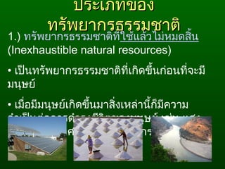 ประเภทของประเภทของ
ทรัพยากรธรรมชาติทรัพยากรธรรมชาติ
1.) ทรัพยากรธรรมชาติที่ใช้แล้วไม่หมดสิ้น
(Inexhaustible natural resources)
• เป็นทรัพยากรธรรมชาติที่เกิดขึ้นก่อนที่จะมี
มนุษย์
• เมื่อมีมนุษย์เกิดขึ้นมาสิ่งเหล่านี้ก็มีความ
จำาเป็นต่อการดำารงชีวิตของมนุษย์ เช่น แสง
อาทิตย์ อากาศ และนำ้าในวัฏจักร
 
 