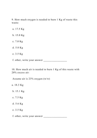 9. How much oxygen is needed to burn 1 Kg of waste this
waste:
a. 17.5 Kg
b. 15.0 Kg
c. 7.0 Kg
d. 5.0 Kg
e. 3.5 Kg
f. other, write your answer _________________
10. How much air is needed to burn 1 Kg of this waste with
20% excess air:
Assume air is 23% oxygen (w/w)
a. 18.3 Kg
b. 15.1 Kg
c. 7.5 Kg
d. 5.6 Kg
e. 3.5 Kg
f. other, write your answer _________________
 