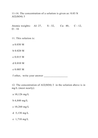 11-14. The concentration of a solution is given as: 0.03 N
Al2(SO4) 3
Atomic weights: Al: 27, S : 32, Ca: 40, C : 12,
O : 16
11. This solution is:
a 0.030 M
b 0.020 M
c 0.015 M
d 0.010 M
e 0.005 M
f other, write your answer _________________
12. The concentration of Al2(SO4) 3 in the solution above is in
mg/L (most nearly):
a 10,126 mg/L
b 6,840 mg/L
c 10,260 mg/L
d 5,130 mg/L
e 1,710 mg/L
 