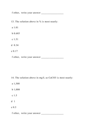 f other, write your answer _________________
13. The solution above in % is most nearly:
a 1.01
b 0.685
c 1.51
d 0.34
e 0.17
f other, write your answer _________________
14. The solution above in mg/L as CaCO3 is most nearly:
a 1,500
b 1,000
c 1.5
d 1
e 0.5
f other, write your answer _________________
 