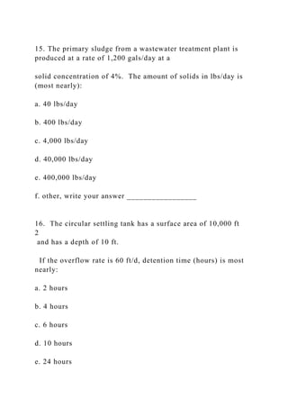 15. The primary sludge from a wastewater treatment plant is
produced at a rate of 1,200 gals/day at a
solid concentration of 4%. The amount of solids in lbs/day is
(most nearly):
a. 40 lbs/day
b. 400 lbs/day
c. 4,000 lbs/day
d. 40,000 lbs/day
e. 400,000 lbs/day
f. other, write your answer _________________
16. The circular settling tank has a surface area of 10,000 ft
2
and has a depth of 10 ft.
If the overflow rate is 60 ft/d, detention time (hours) is most
nearly:
a. 2 hours
b. 4 hours
c. 6 hours
d. 10 hours
e. 24 hours
 