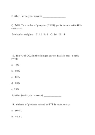 f. other, write your answer _________________
Q17-18. Two moles of propane (C3H8) gas is burned with 40%
excess air.
Molecular weights: C: 12 H: 1 O: 16 N: 14
17. The % of CO2 in the flue gas on wet basis is most nearly
(v/v):
a. 5%
b. 10%
c. 15%
d. 20%
e. 25%
f. other (write your answer) _____________
18. Volume of propane burned at STP is most nearly:
a. 10.4 L
b. 44.8 L
 