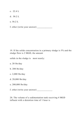 c. 22.4 L
d. 50.2 L
e. 56.2 L
f. other (write your answer) _____________
19. If the solids concentration in a primary sludge is 5% and the
sludge flow is 2 MGD, the amount
solids in the sludge is most nearly:
a. 20 lbs/day
b. 200 lbs/day
c. 2,000 lbs/day
d. 20,000 lbs/day
e. 200,000 lbs/day
f. other (write your answer) _____________
20. The volume of a sedimentation tank receiving 4 MGD
influent with a detention time of 1 hour is
 