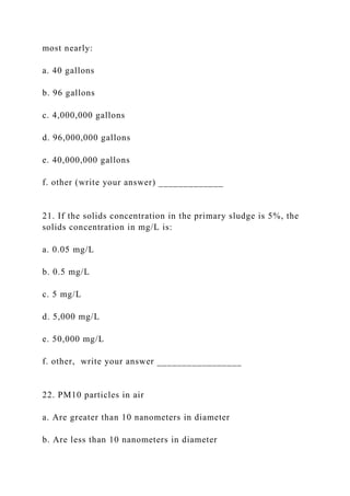 most nearly:
a. 40 gallons
b. 96 gallons
c. 4,000,000 gallons
d. 96,000,000 gallons
e. 40,000,000 gallons
f. other (write your answer) _____________
21. If the solids concentration in the primary sludge is 5%, the
solids concentration in mg/L is:
a. 0.05 mg/L
b. 0.5 mg/L
c. 5 mg/L
d. 5,000 mg/L
e. 50,000 mg/L
f. other, write your answer _________________
22. PM10 particles in air
a. Are greater than 10 nanometers in diameter
b. Are less than 10 nanometers in diameter
 
