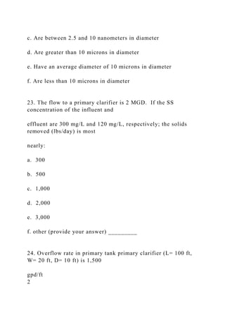 c. Are between 2.5 and 10 nanometers in diameter
d. Are greater than 10 microns in diameter
e. Have an average diameter of 10 microns in diameter
f. Are less than 10 microns in diameter
23. The flow to a primary clarifier is 2 MGD. If the SS
concentration of the influent and
effluent are 300 mg/L and 120 mg/L, respectively; the solids
removed (lbs/day) is most
nearly:
a. 300
b. 500
c. 1,000
d. 2,000
e. 3,000
f. other (provide your answer) _________
24. Overflow rate in primary tank primary clarifier (L= 100 ft,
W= 20 ft, D= 10 ft) is 1,500
gpd/ft
2
 