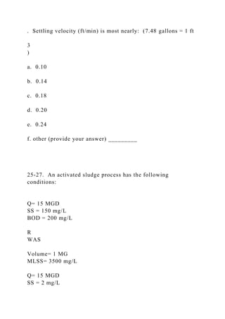 . Settling velocity (ft/min) is most nearly: (7.48 gallons = 1 ft
3
)
a. 0.10
b. 0.14
c. 0.18
d. 0.20
e. 0.24
f. other (provide your answer) _________
25-27. An activated sludge process has the following
conditions:
Q= 15 MGD
SS = 150 mg/L
BOD = 200 mg/L
R
WAS
Volume= 1 MG
MLSS= 3500 mg/L
Q= 15 MGD
SS = 2 mg/L
 