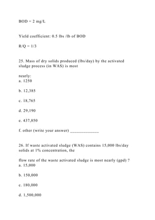 BOD = 2 mg/L
Yield coefficient: 0.5 lbs /lb of BOD
R/Q = 1/3
25. Mass of dry solids produced (lbs/day) by the activated
sludge process (in WAS) is most
nearly:
a. 1250
b. 12,385
c. 18,765
d. 29,190
e. 437,850
f. other (write your answer) _____________
26. If waste activated sludge (WAS) contains 15,000 lbs/day
solids at 1% concentration, the
flow rate of the waste activated sludge is most nearly (gpd) ?
a. 15,000
b. 150,000
c. 180,000
d. 1,500,000
 